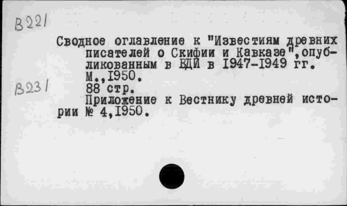 ﻿Сводное оглавление к "Известиям древних писателей о Скифии и Кавказе"»опубликованным в ДЦИ в 1947-1949 гг.
.	М.,1950.
£>£>3/	88 стр.
Приложение к Вестнику древней истории № 4,1950.